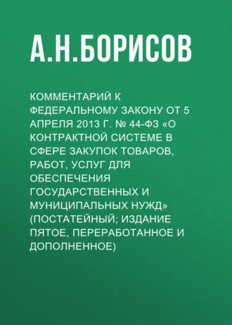 Комментарий к Федеральному закону от 5 апреля 2013 г. № 44-ФЗ «О контрактной системе в сфере закупок товаров, работ, услуг для обеспечения государственных и муниципальных нужд» (постатейный; издание пятое, переработанное и дополненное)