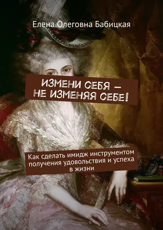 Измени себя – не изменяя себе! Как сделать имидж инструментом получения удовольствия и успеха в жизни