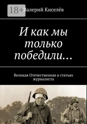И как мы только победили… Великая Отечественная в статьях журналиста