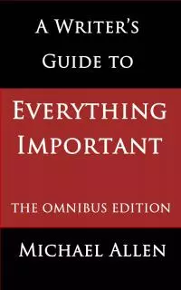 A Writer's Guide To Everything Important: The Omnibus Edition Of Seven Essential Guides For Fiction Writers