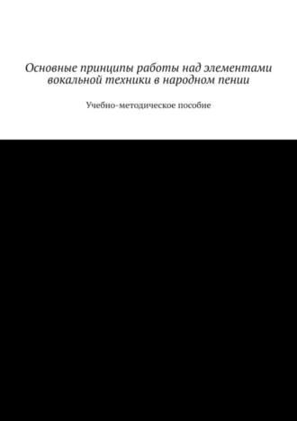 Основные принципы работы над элементами вокальной техники в народном пении. Учебно-методическое пособие