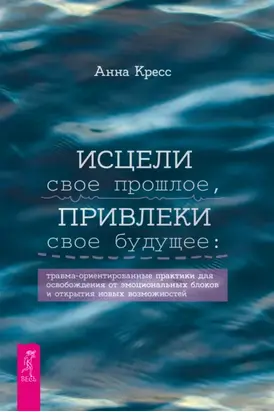 Исцели свое прошлое, привлеки свое будущее. Травма-ориентированные практики для освобождения от эмоциональных блоков и открытия новых возможностей