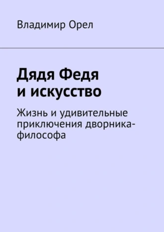 Дядя Федя и искусство. Жизнь и удивительные приключения дворника-философа