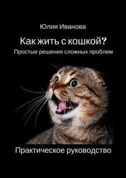Как жить с кошкой? Простые решения сложных проблем. Практическое руководство