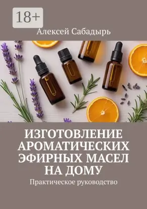 Изготовление ароматических эфирных масел на дому. Практическое руководство
