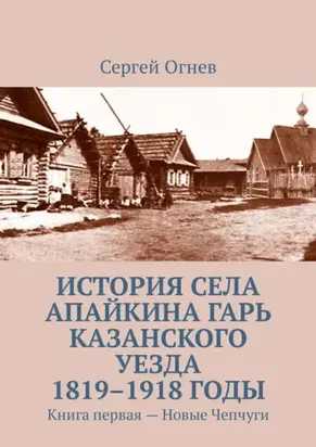 История села Апайкина Гарь Казанского уезда 1819–1918 годы. Книга первая – Новые Чепчуги