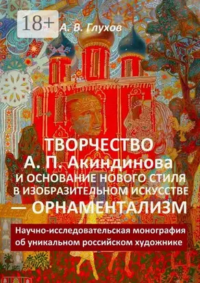 Творчество А. П. Акиндинова и основание нового стиля в изобразительном искусстве – орнаментализм. Научно-исследовательская монография об уникальном российском художнике