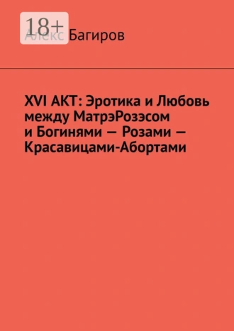XVI АКТ: Эротика и Любовь между МатрэРозэсом и Богинями – Розами – Красавицами-Абортами