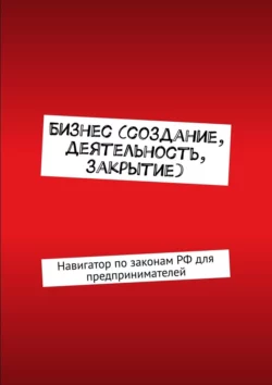 Бизнес (создание, деятельность, закрытие). Навигатор по законам РФ для предпринимателей