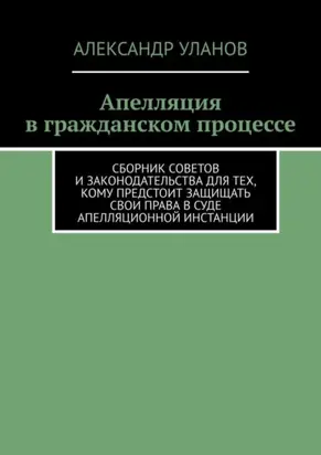 Апелляция в гражданском процессе. Сборник советов и законодательства для тех, кому предстоит защищать свои права в суде апелляционной инстанции