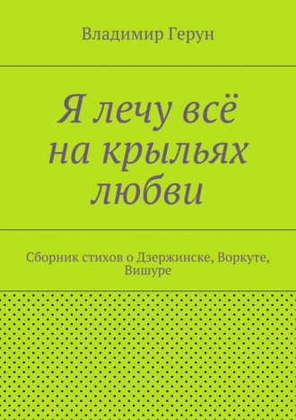 Я лечу всё на крыльях любви. Сборник стихов о Дзержинске, Воркуте, Вишуре