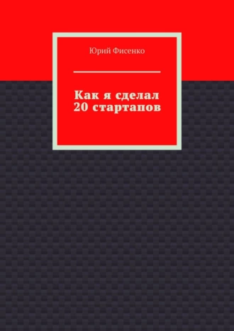 Как я сделал 20 стартапов. Книга для тех, кто хочет избежать собственных ошибок в бизнесе