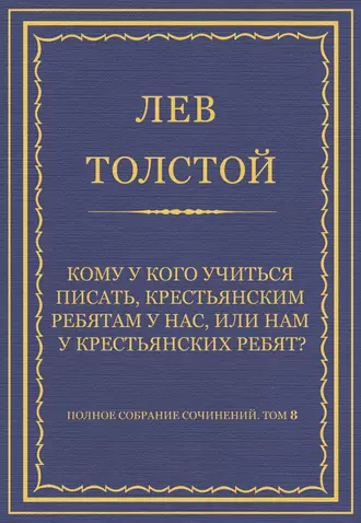 Полное собрание сочинений. Том 8. Педагогические статьи 1860–1863 гг. Кому у кого учиться писать, крестьянским ребятам у нас, или нам у крестьянских ребят?