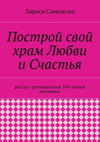 Построй свой храм Любви и Счастья. Размышления 109-летней женщины