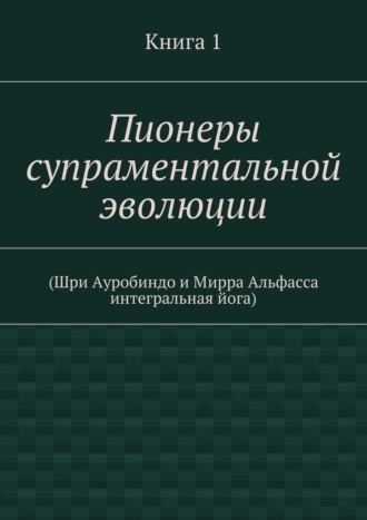 Пионеры супраментальной эволюции. (Шри Ауробиндо и Мирра Альфасса интегральная йога). Книга 1