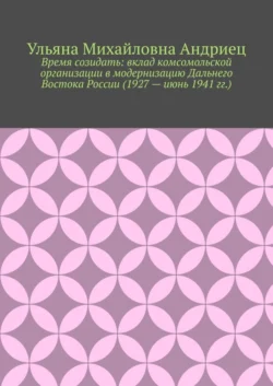 Время созидать: вклад комсомольской организации в модернизацию Дальнего Востока России (1927 – июнь 1941 гг.)