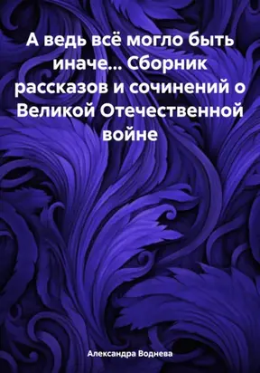 А ведь всё могло быть иначе… Сборник рассказов и сочинений о Великой Отечественной войне